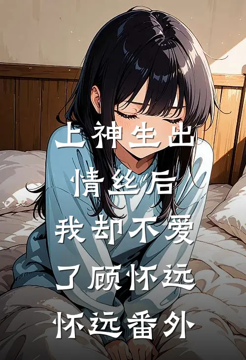 上神生出情丝后，我却不爱了顾怀远怀远 番外