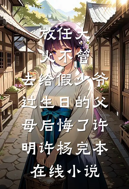 放任大火不管，去给假少爷过生日的父母后悔了许明许杨完本在线小说