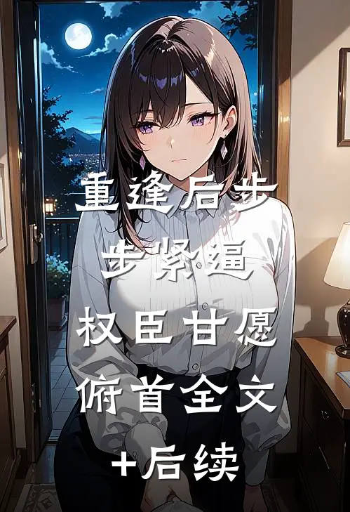 重逢后步步紧逼，权臣甘愿俯首全文+后续