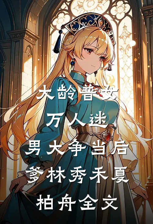 大龄普女万人迷，男大争当后爹林秀禾夏柏舟全文