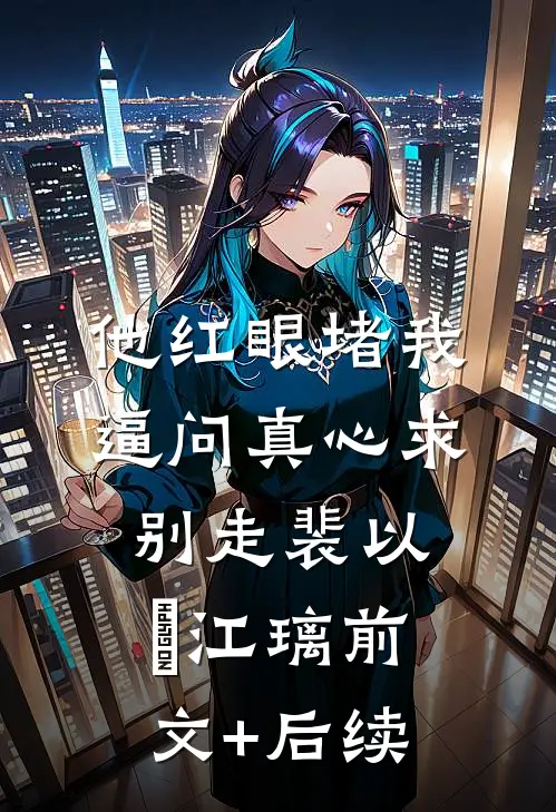 他红眼堵我，逼问真心求别走裴以㫥江璃前文+后续
