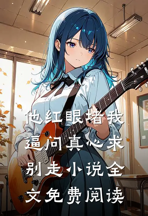 他红眼堵我，逼问真心求别走小说全文免费阅读