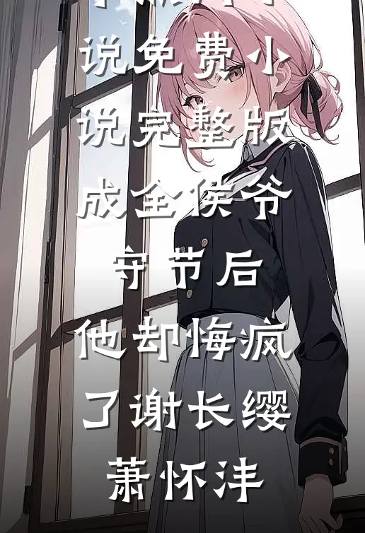 成全侯爷守节后，他却悔疯了(谢长缨萧怀沣)完本热门小说_免费小说完整版成全侯爷守节后，他却悔疯了(谢长缨萧怀沣)