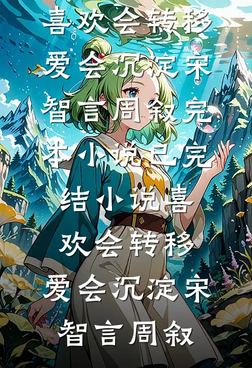 喜欢会转移，爱会沉淀宋智言周叙完本小说_已完结小说喜欢会转移，爱会沉淀宋智言周叙