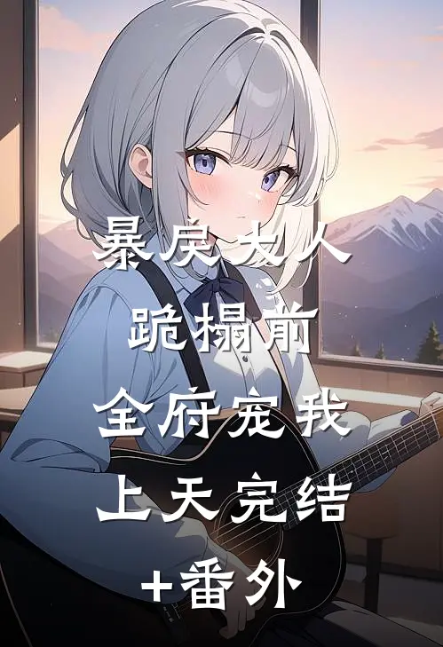 暴戾大人跪榻前，全府宠我上天完结+番外