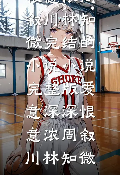 爱意深深恨意浓(周叙川林知微)完结的小说_小说完整版爱意深深恨意浓(周叙川林知微)