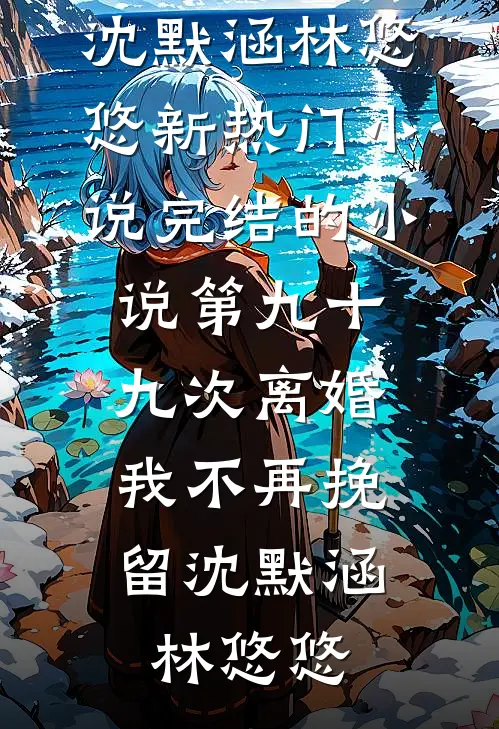 第九十九次离婚，我不再挽留沈默涵林悠悠新热门小说_完结的小说第九十九次离婚，我不再挽留沈默涵林悠悠