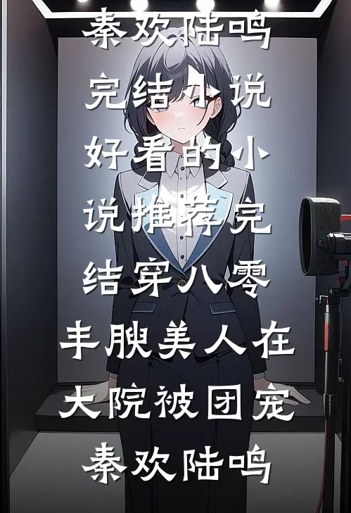 穿八零，丰腴美人在大院被团宠秦欢陆鸣完结小说_好看的小说推荐完结穿八零，丰腴美人在大院被团宠秦欢陆鸣