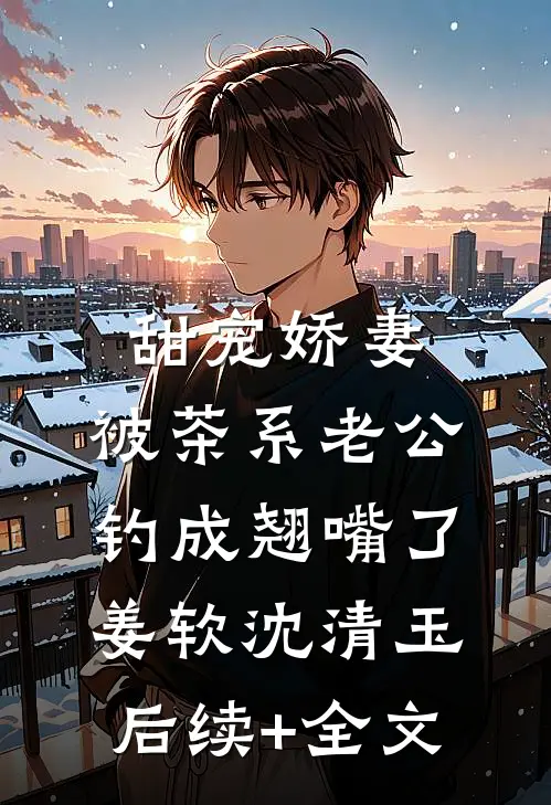 甜宠娇妻，被茶系老公钓成翘嘴了姜软沈清玉后续+全文