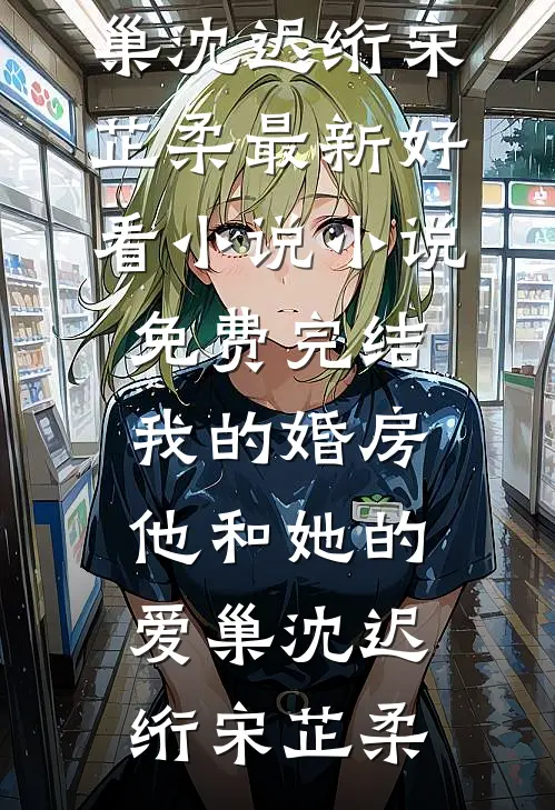 我的婚房，他和她的爱巢沈迟绗宋芷柔最新好看小说_小说免费完结我的婚房，他和她的爱巢沈迟绗宋芷柔