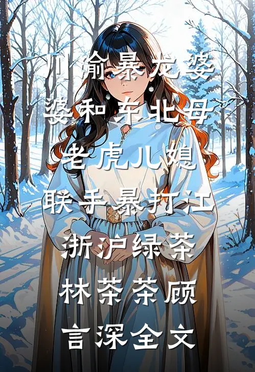 川渝暴龙婆婆和东北母老虎儿媳，联手暴打江浙沪绿茶林茶茶顾言深全文