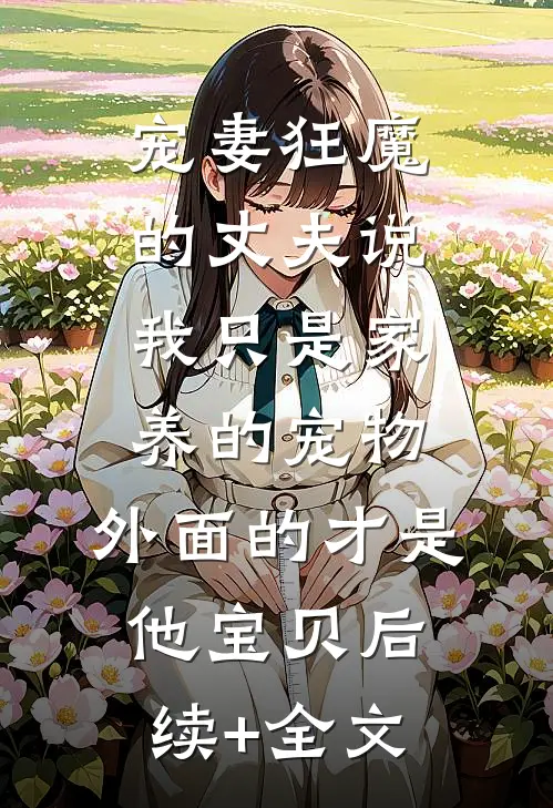 宠妻狂魔的丈夫说我只是家养的宠物，外面的才是他宝贝后续+全文