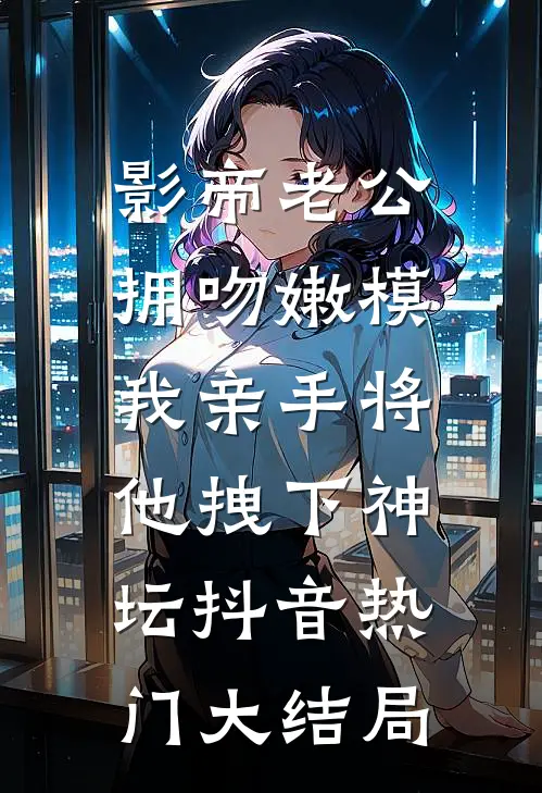 影帝老公拥吻嫩模，我亲手将他拽下神坛抖音热门大结局