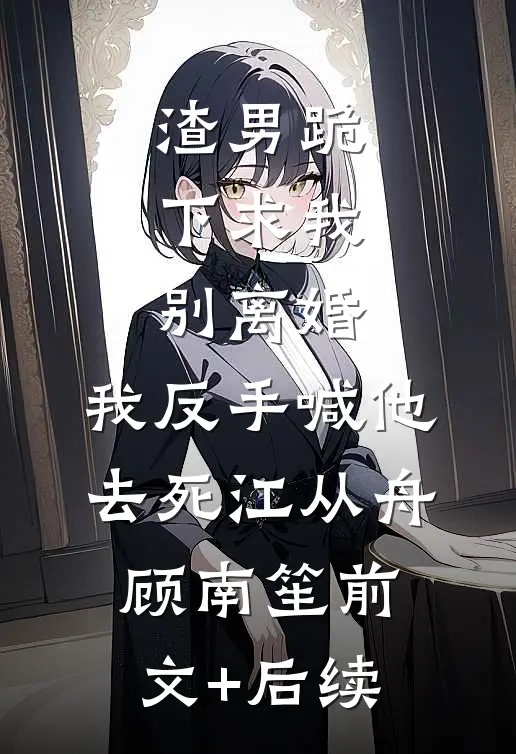渣男跪下求我别离婚，我反手喊他去死江从舟顾南笙前文+后续