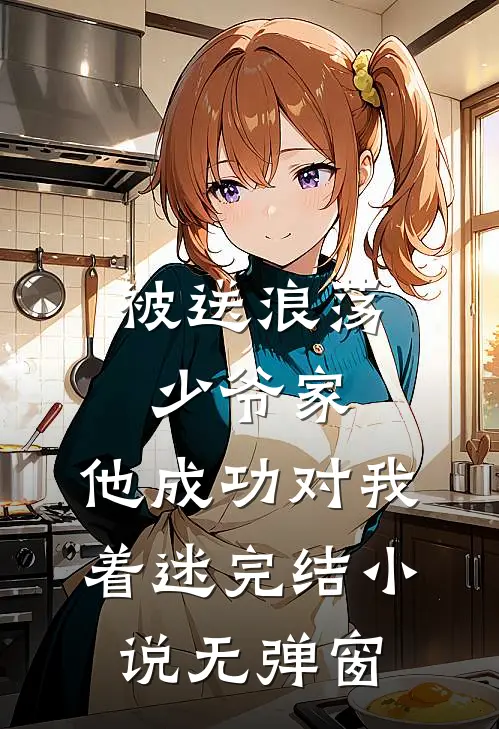 被送浪荡少爷家，他成功对我着迷完结小说无弹窗