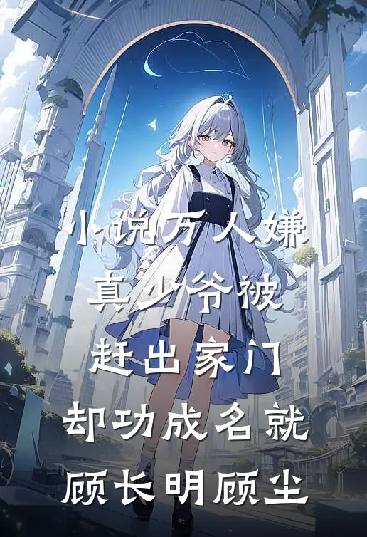 小说万人嫌真少爷被赶出家门，却功成名就(顾长明顾尘)