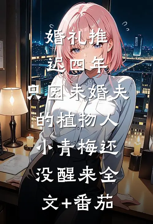 婚礼推迟四年，只因未婚夫的植物人小青梅还没醒来全文+番茄